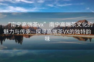 “南宁高端茶vx”南宁高端茶文化的魅力与传承—探寻高端茶VX的独特韵味