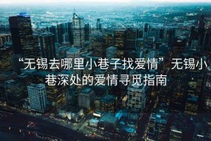 “无锡去哪里小巷子找爱情”无锡小巷深处的爱情寻觅指南