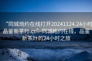 “同城炮约在线打开20241124.24小时品鉴新茶叶.cc”同城炮约在线，品鉴新茶叶的24小时之旅