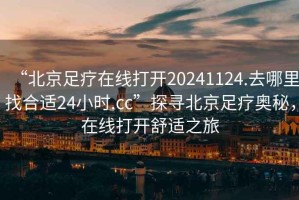 “北京足疗在线打开20241124.去哪里找合适24小时.cc”探寻北京足疗奥秘，在线打开舒适之旅