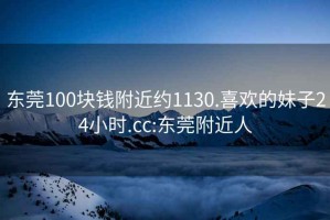 东莞100块钱附近约1130.喜欢的妹子24小时.cc:东莞附近人