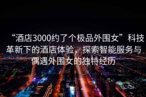 “酒店3000约了个极品外围女”科技革新下的酒店体验，探索智能服务与偶遇外围女的独特经历