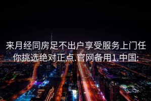 来月经同房足不出户享受服务上门任你挑选绝对正点.官网备用1.中国: