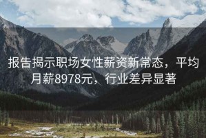 报告揭示职场女性薪资新常态，平均月薪8978元，行业差异显著