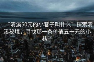 “清溪50元的小巷子叫什么”探索清溪秘境，寻找那一条价值五十元的小巷子