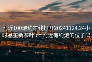 附近100炮约在线打开20241124.24小时品鉴新茶叶.cc:附近有约炮的位子吗