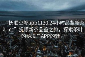 “抚顺空降app1130.24小时品鉴新茶叶.cc”抚顺新茶品鉴之旅，探索茶叶的秘境与APP的魅力