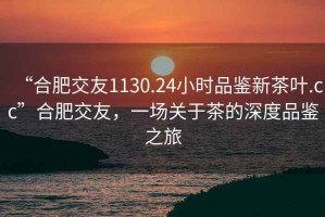 “合肥交友1130.24小时品鉴新茶叶.cc”合肥交友，一场关于茶的深度品鉴之旅