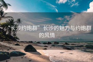 “长沙约炮群”长沙的魅力与约炮群的风情