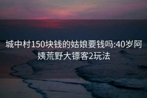 城中村150块钱的姑娘要钱吗:40岁阿姨荒野大镖客2玩法