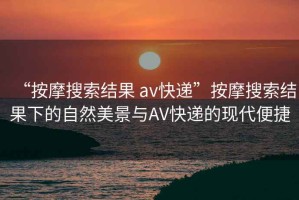 “按摩搜索结果 av快递”按摩搜索结果下的自然美景与AV快递的现代便捷