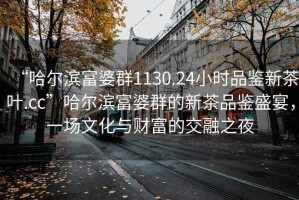 “哈尔滨富婆群1130.24小时品鉴新茶叶.cc”哈尔滨富婆群的新茶品鉴盛宴，一场文化与财富的交融之夜