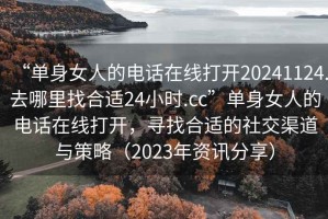 “单身女人的电话在线打开20241124.去哪里找合适24小时.cc”单身女人的电话在线打开，寻找合适的社交渠道与策略（2023年资讯分享）