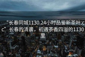 “长春同城1130.24小时品鉴新茶叶.cc”长春的清晨，初遇茶香四溢的1130里