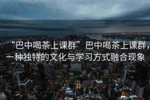 “巴中喝茶上课群”巴中喝茶上课群，一种独特的文化与学习方式融合现象