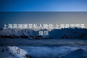 上海高端嫩茶私人微信:上海高端喝茶微信