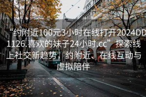 “约附近100元3小时在线打开2024DD1126.喜欢的妹子24小时.cc”探索线上社交新趋势，约附近、在线互动与虚拟陪伴