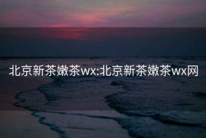 北京新茶嫩茶wx:北京新茶嫩茶wx网