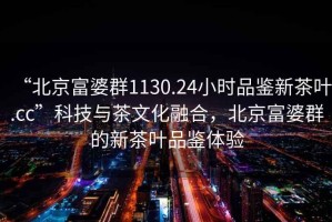 “北京富婆群1130.24小时品鉴新茶叶.cc”科技与茶文化融合，北京富婆群的新茶叶品鉴体验