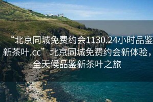 “北京同城免费约会1130.24小时品鉴新茶叶.cc”北京同城免费约会新体验，全天候品鉴新茶叶之旅