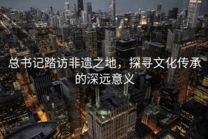 总书记踏访非遗之地，探寻文化传承的深远意义