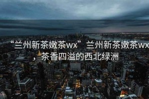 “兰州新茶嫩茶wx”兰州新茶嫩茶wx，茶香四溢的西北绿洲