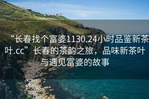 “长春找个富婆1130.24小时品鉴新茶叶.cc”长春的茶韵之旅，品味新茶叶与遇见富婆的故事