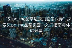 “51pc·mc品茶进去页面怎么弄”探索51pc·mc品茶页面，入门指南与体验分享