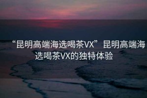 “昆明高端海选喝茶VX”昆明高端海选喝茶VX的独特体验