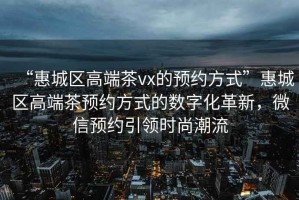 “惠城区高端茶vx的预约方式”惠城区高端茶预约方式的数字化革新，微信预约引领时尚潮流