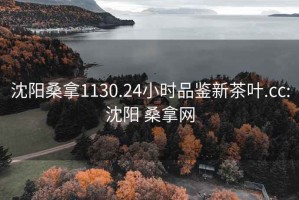 沈阳桑拿1130.24小时品鉴新茶叶.cc:沈阳 桑拿网