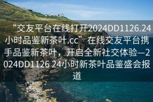 “交友平台在线打开2024DD1126.24小时品鉴新茶叶.cc”在线交友平台携手品鉴新茶叶，开启全新社交体验—2024DD1126 24小时新茶叶品鉴盛会报道