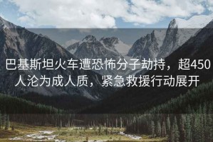 巴基斯坦火车遭恐怖分子劫持，超450人沦为成人质，紧急救援行动展开