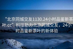 “北京同城交友1130.24小时品鉴新茶叶.cc”科技助力北京同城交友，24小时品鉴新茶叶的新体验