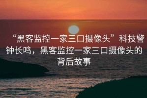 “黑客监控一家三口摄像头”科技警钟长鸣，黑客监控一家三口摄像头的背后故事