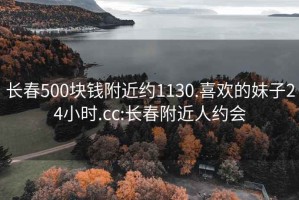 长春500块钱附近约1130.喜欢的妹子24小时.cc:长春附近人约会