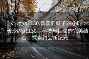 “长沙约p1130.喜欢的妹子24小时.cc”长沙约p1130，科技与社交的完美结合，探索约会新纪元