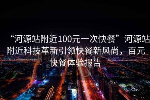 “河源站附近100元一次快餐”河源站附近科技革新引领快餐新风尚，百元快餐体验报告