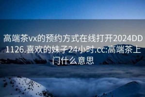 高端茶vx的预约方式在线打开2024DD1126.喜欢的妹子24小时.cc:高端茶上门什么意思