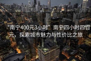 “南宁400元3小时”南宁四小时四百元，探索城市魅力与性价比之旅