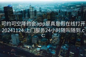 可约可空降约会app是真是假在线打开20241124.上门服务24小时随叫随到.cc: