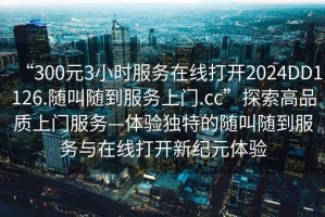 “300元3小时服务在线打开2024DD1126.随叫随到服务上门.cc”探索高品质上门服务—体验独特的随叫随到服务与在线打开新纪元体验