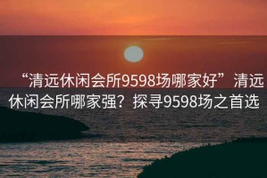 “清远休闲会所9598场哪家好”清远休闲会所哪家强？探寻9598场之首选