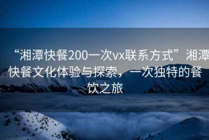 “湘潭快餐200一次vx联系方式”湘潭快餐文化体验与探索，一次独特的餐饮之旅