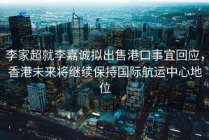 李家超就李嘉诚拟出售港口事宜回应，香港未来将继续保持国际航运中心地位