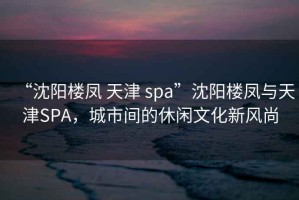 “沈阳楼凤 天津 spa”沈阳楼凤与天津SPA，城市间的休闲文化新风尚