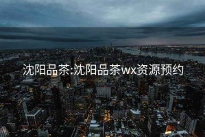 沈阳品茶:沈阳品茶wx资源预约