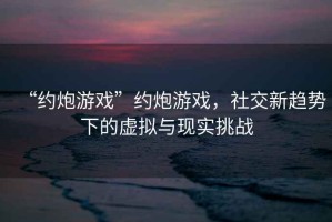 “约炮游戏”约炮游戏，社交新趋势下的虚拟与现实挑战