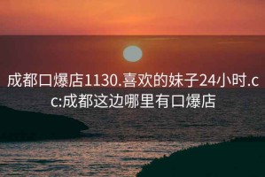 成都口爆店1130.喜欢的妹子24小时.cc:成都这边哪里有口爆店