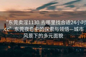 “东莞卖淫1130.去哪里找合适24小时.cc”东莞夜色中的探索与领悟—城市风景下的多元面貌